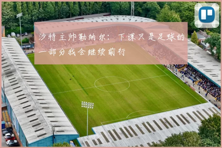 沙特主帅勒纳尔：下课只是足球的一部分我会继续前行