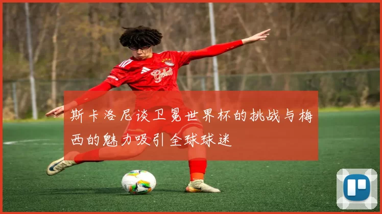 斯卡洛尼谈卫冕世界杯的挑战与梅西的魅力吸引全球球迷