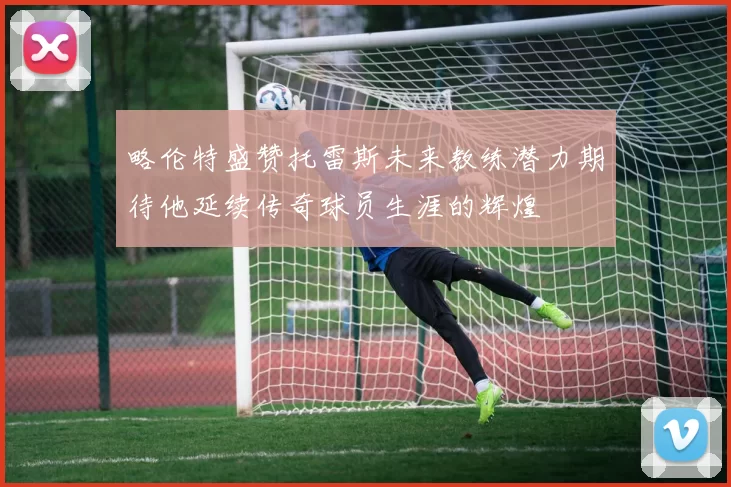 略伦特盛赞托雷斯未来教练潜力期待他延续传奇球员生涯的辉煌
