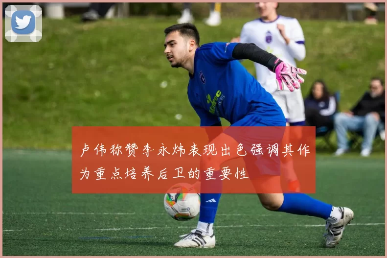 卢伟称赞李永炜表现出色强调其作为重点培养后卫的重要性