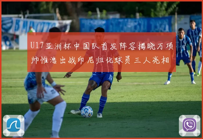 U17亚洲杯中国队首发阵容揭晓万项帅惟浩出战印尼归化球员三人亮相