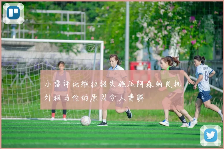 小雷评论维拉错失施压阿森纳良机外租马伦的原因令人费解