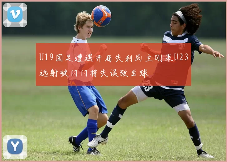 U19国足遭遇开局失利民主刚果U23远射破门门将失误致丢球