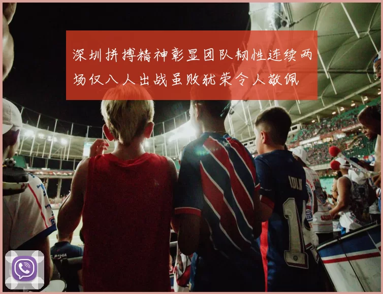 深圳拼搏精神彰显团队韧性连续两场仅八人出战虽败犹荣令人敬佩