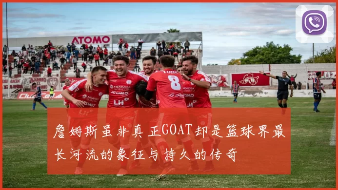 詹姆斯虽非真正GOAT却是篮球界最长河流的象征与持久的传奇