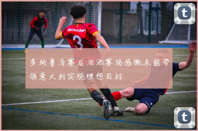 多纳鲁马赛后泪洒赛场感慨未能带领意大利实现理想目标