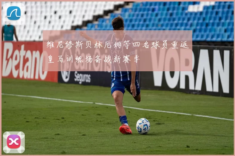 维尼修斯贝林厄姆等四名球员重返皇马训练场备战新赛季
