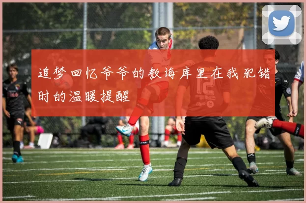追梦回忆爷爷的教诲库里在我犯错时的温暖提醒